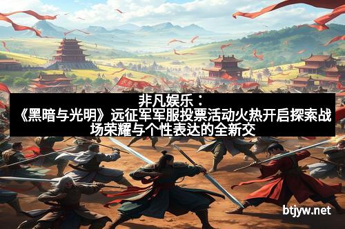 非凡娱乐：《黑暗与光明》远征军军服投票活动火热开启探索战场荣耀与个性表达的全新交汇